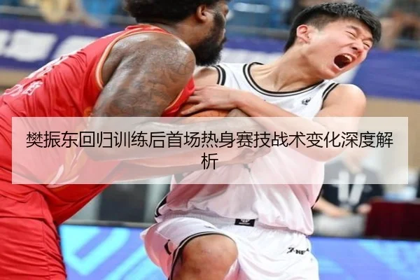 樊振东回归训练后首场热身赛技战术变化深度解析